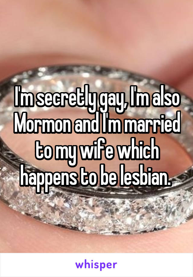 I'm secretly gay, I'm also Mormon and I'm married to my wife which happens to be lesbian. 