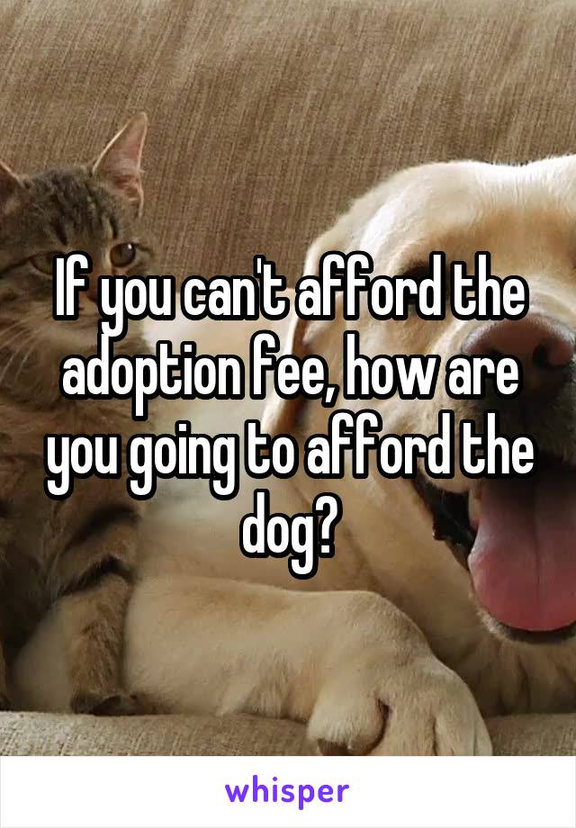 If you can't afford the adoption fee, how are you going to afford the dog?