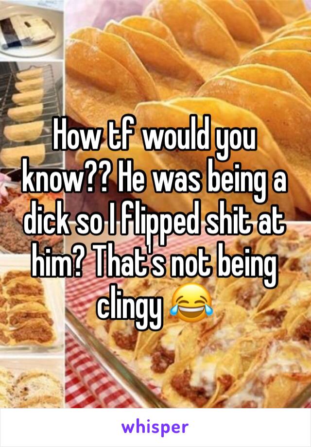 How tf would you know?? He was being a dick so I flipped shit at him? That's not being clingy 😂
