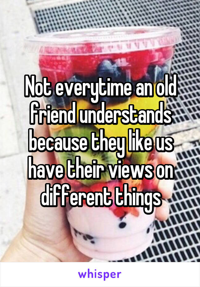 Not everytime an old friend understands because they like us have their views on different things