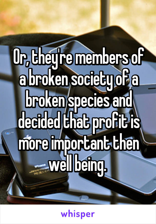 Or, they're members of a broken society of a broken species and decided that profit is more important then well being. 