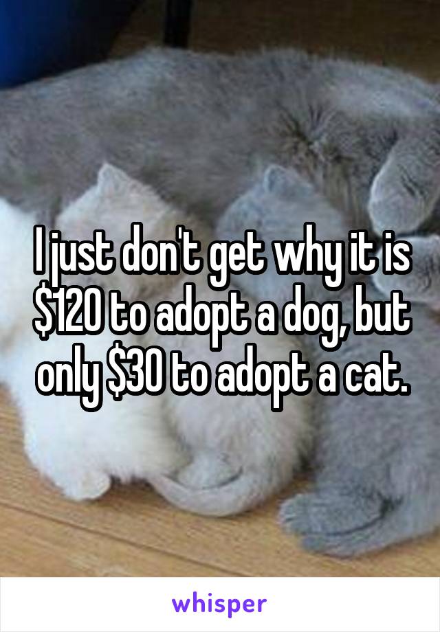 I just don't get why it is $120 to adopt a dog, but only $30 to adopt a cat.