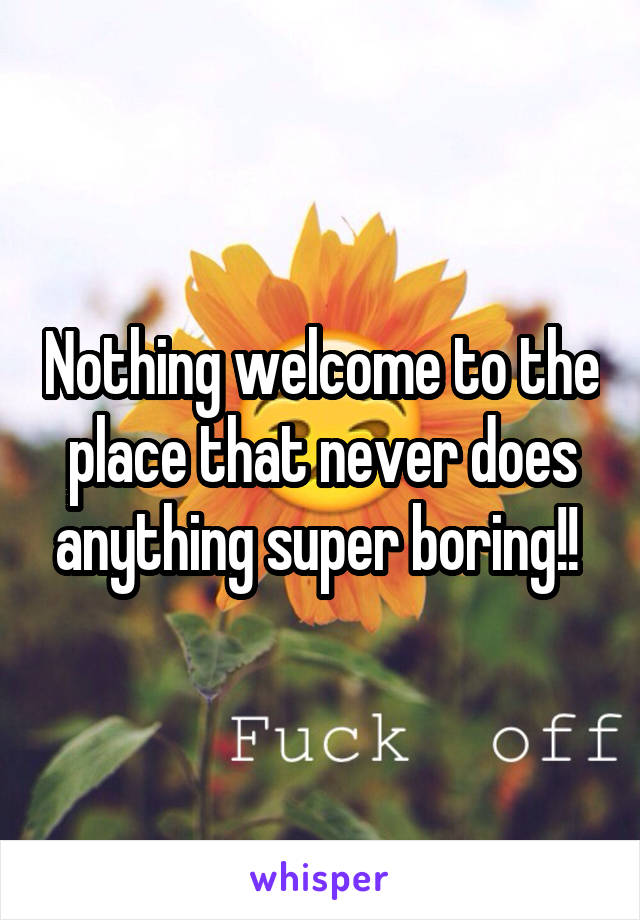 Nothing welcome to the place that never does anything super boring!! 