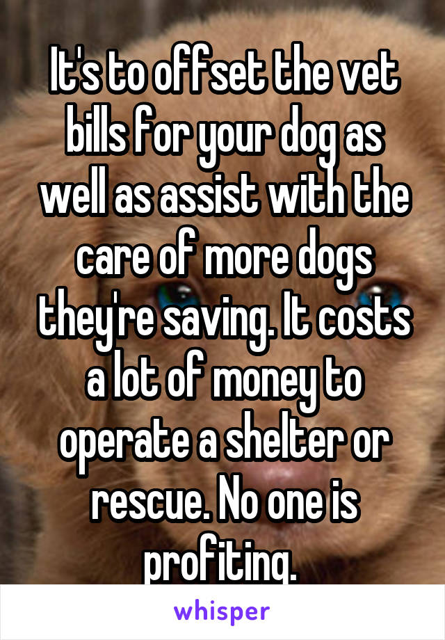It's to offset the vet bills for your dog as well as assist with the care of more dogs they're saving. It costs a lot of money to operate a shelter or rescue. No one is profiting. 