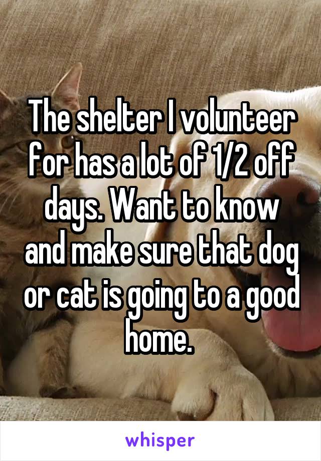 The shelter I volunteer for has a lot of 1/2 off days. Want to know and make sure that dog or cat is going to a good home. 