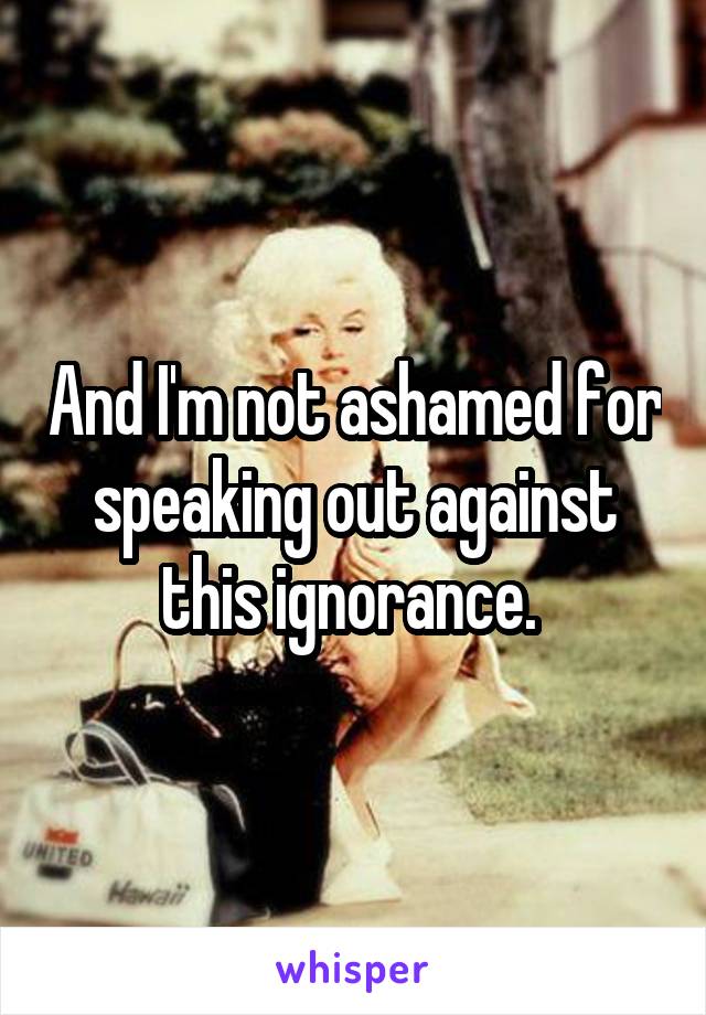 And I'm not ashamed for speaking out against this ignorance. 