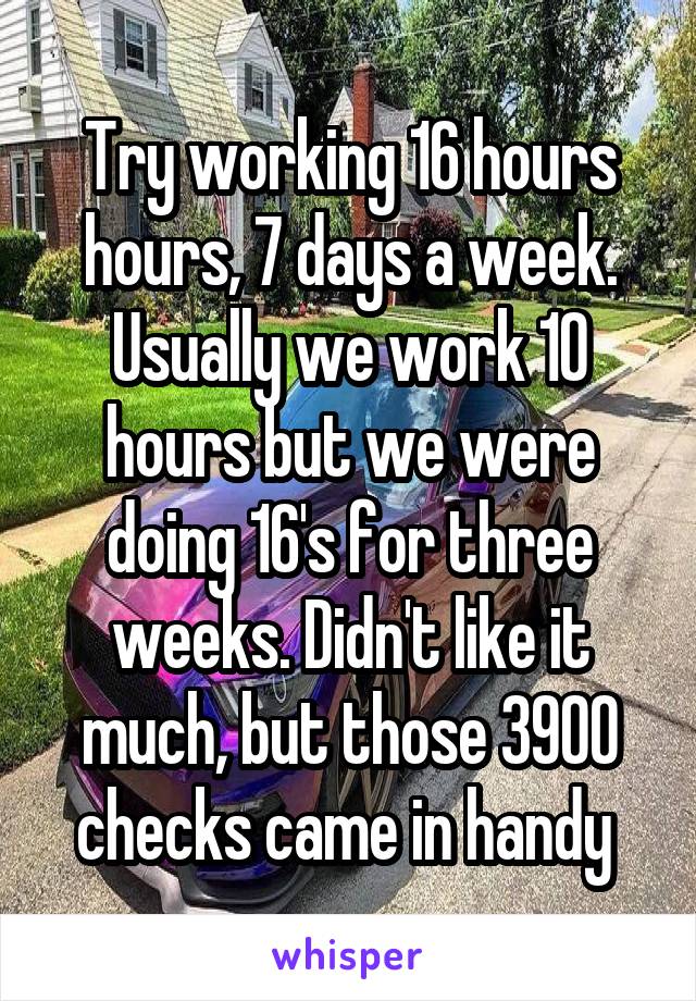 Try working 16 hours hours, 7 days a week. Usually we work 10 hours but we were doing 16's for three weeks. Didn't like it much, but those 3900 checks came in handy 