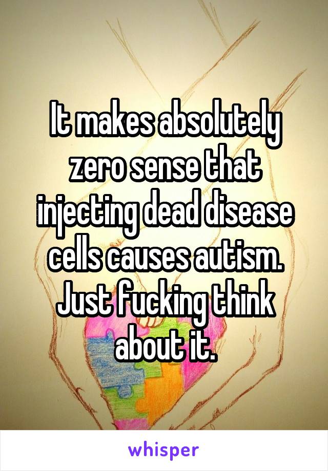 It makes absolutely zero sense that injecting dead disease cells causes autism. Just fucking think about it.