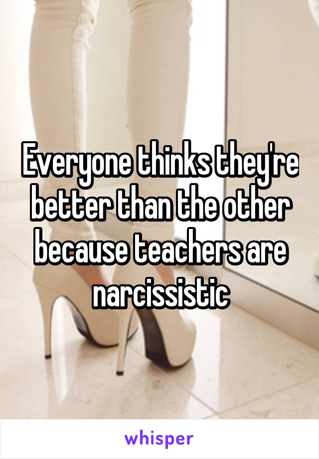 Everyone thinks they're better than the other because teachers are narcissistic