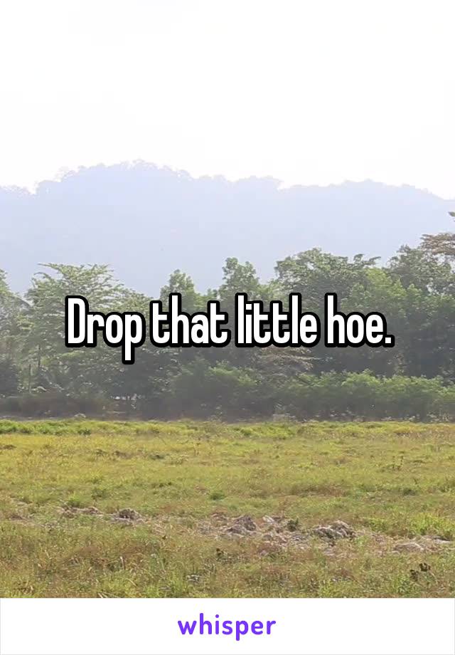 Drop that little hoe.