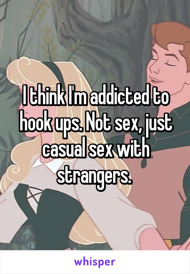 I think I'm addicted to hook ups. Not sex, just casual sex with strangers. 