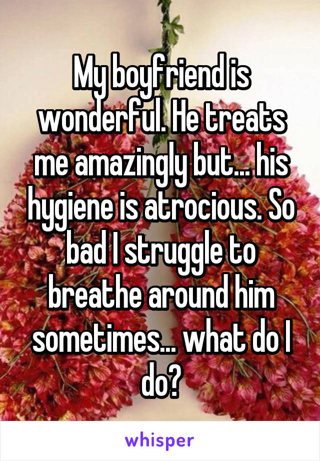 My boyfriend is wonderful. He treats me amazingly but... his hygiene is atrocious. So bad I struggle to breathe around him sometimes... what do I do?