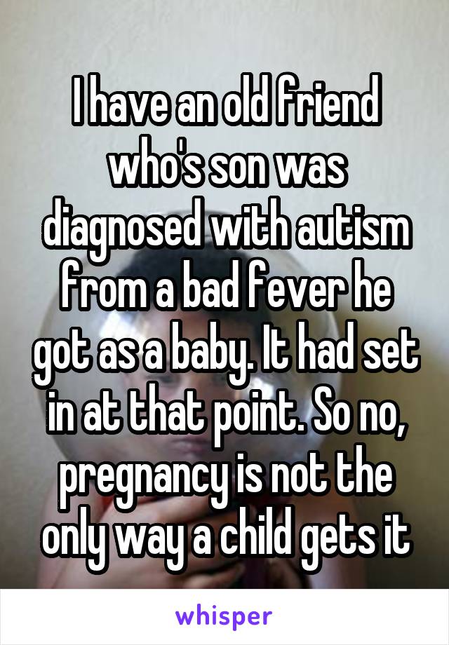 I have an old friend who's son was diagnosed with autism from a bad fever he got as a baby. It had set in at that point. So no, pregnancy is not the only way a child gets it