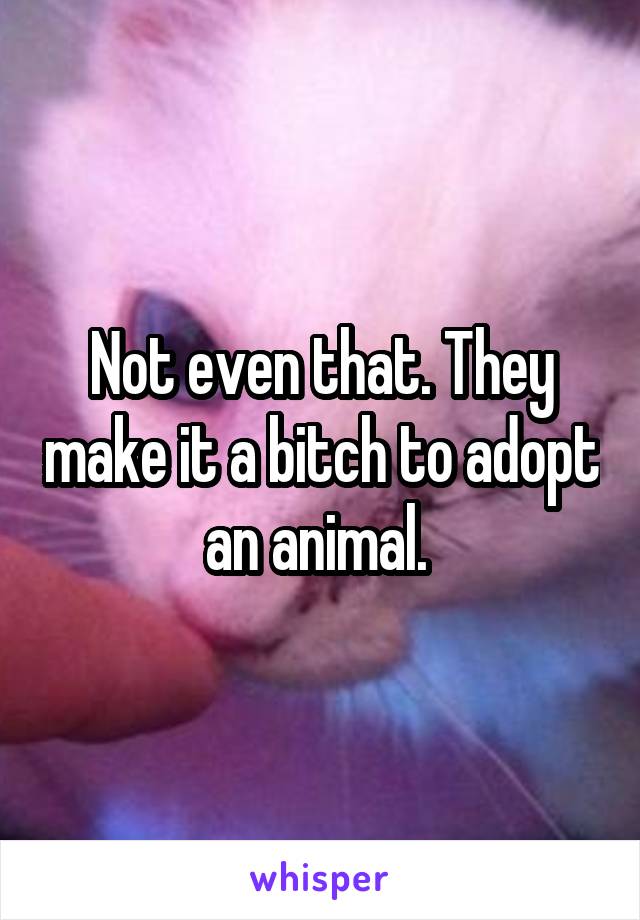 Not even that. They make it a bitch to adopt an animal. 