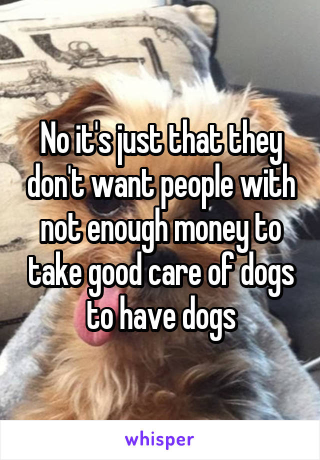 No it's just that they don't want people with not enough money to take good care of dogs to have dogs