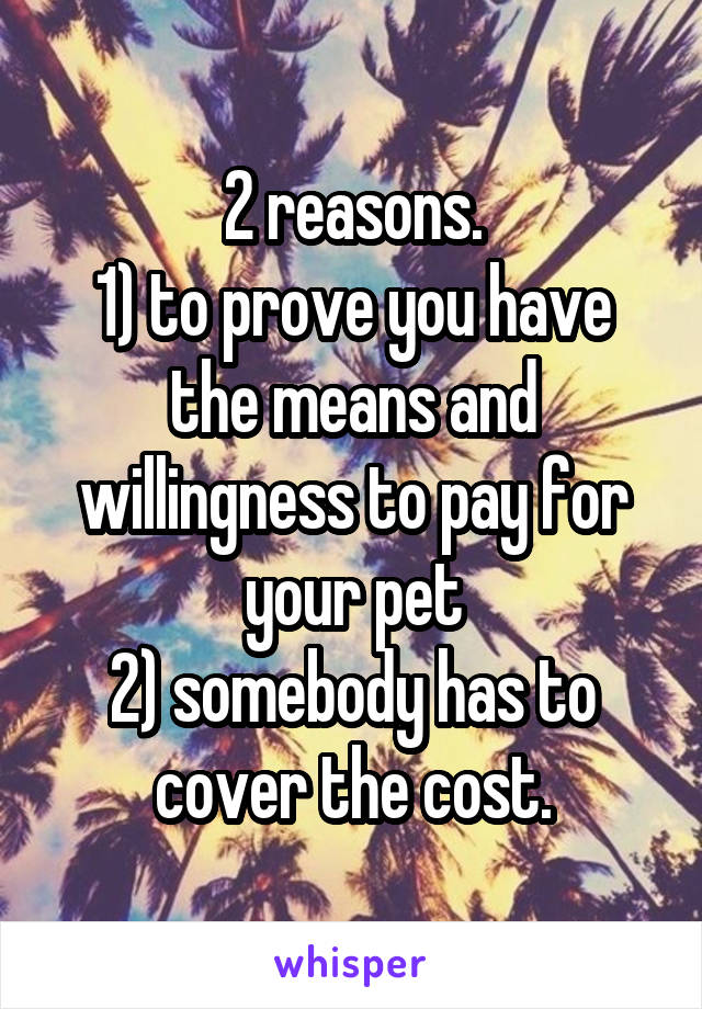 2 reasons.
1) to prove you have the means and willingness to pay for your pet
2) somebody has to cover the cost.