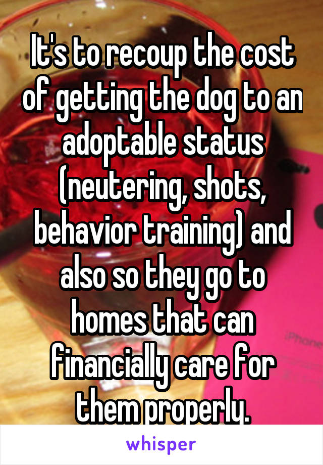 It's to recoup the cost of getting the dog to an adoptable status (neutering, shots, behavior training) and also so they go to homes that can financially care for them properly.