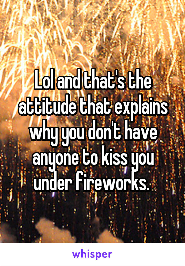 Lol and that's the attitude that explains why you don't have anyone to kiss you under fireworks. 