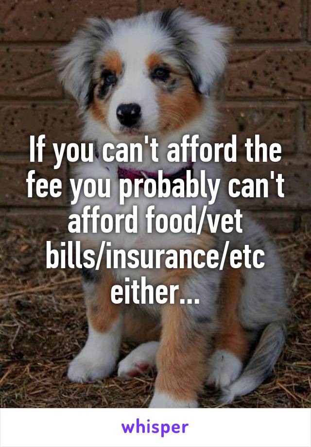 If you can't afford the fee you probably can't afford food/vet bills/insurance/etc either...