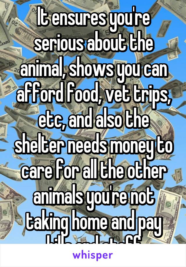 It ensures you're serious about the animal, shows you can afford food, vet trips, etc, and also the shelter needs money to care for all the other animals you're not taking home and pay bills and staff