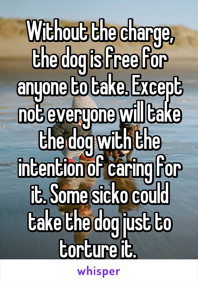 Without the charge, the dog is free for anyone to take. Except not everyone will take the dog with the intention of caring for it. Some sicko could take the dog just to torture it. 