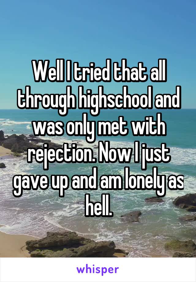 Well I tried that all through highschool and was only met with rejection. Now I just gave up and am lonely as hell.