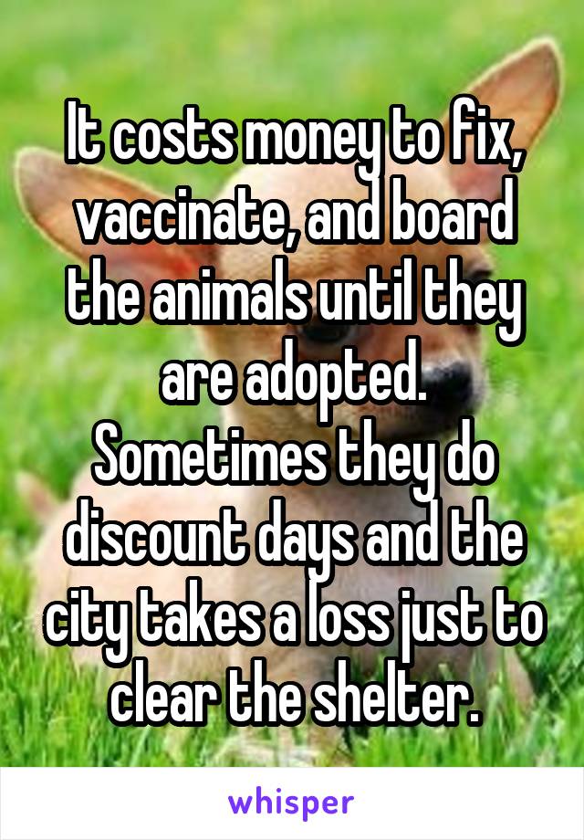 It costs money to fix, vaccinate, and board the animals until they are adopted. Sometimes they do discount days and the city takes a loss just to clear the shelter.