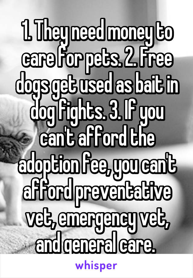 1. They need money to care for pets. 2. Free dogs get used as bait in dog fights. 3. If you can't afford the adoption fee, you can't afford preventative vet, emergency vet, and general care. 