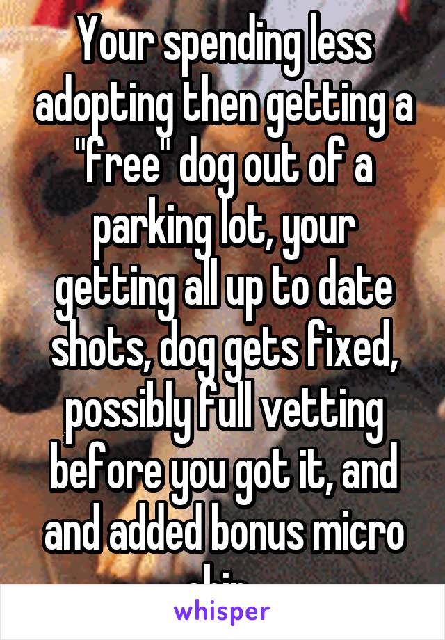 Your spending less adopting then getting a "free" dog out of a parking lot, your getting all up to date shots, dog gets fixed, possibly full vetting before you got it, and and added bonus micro chip..