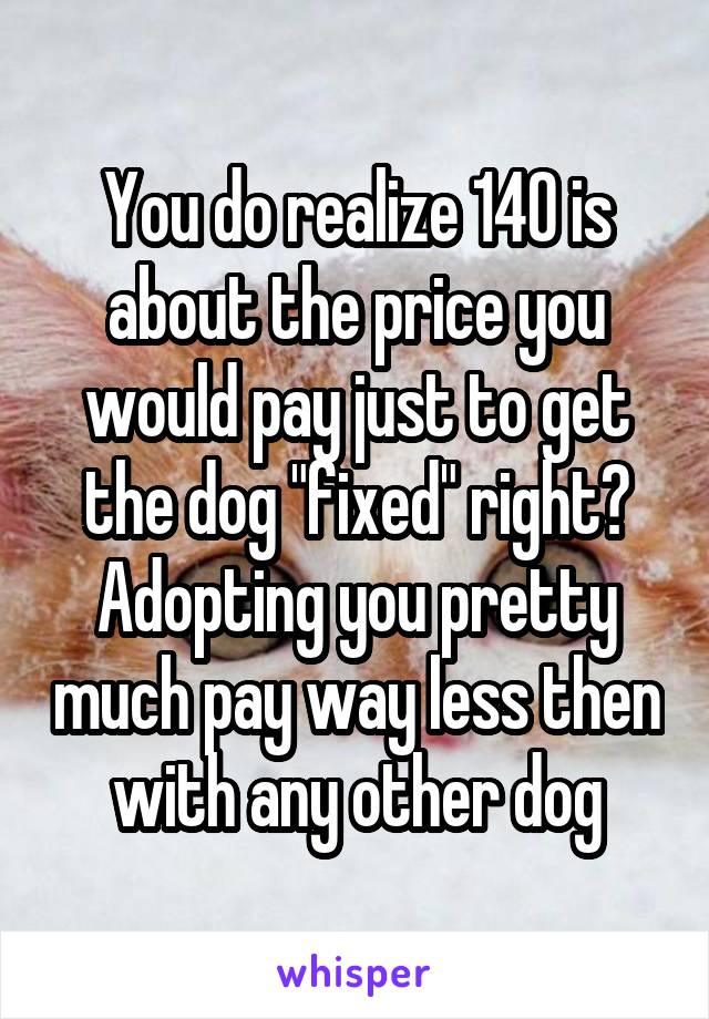You do realize 140 is about the price you would pay just to get the dog "fixed" right? Adopting you pretty much pay way less then with any other dog