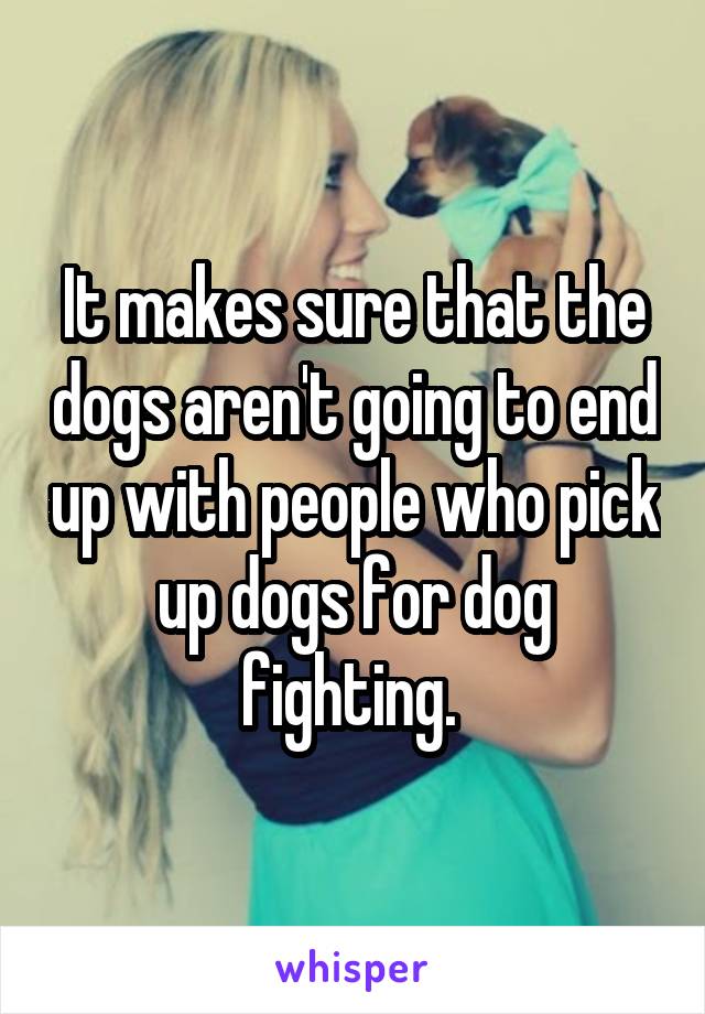 It makes sure that the dogs aren't going to end up with people who pick up dogs for dog fighting. 