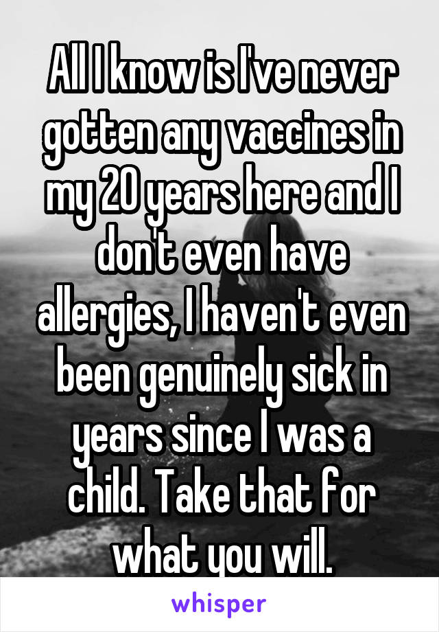 All I know is I've never gotten any vaccines in my 20 years here and I don't even have allergies, I haven't even been genuinely sick in years since I was a child. Take that for what you will.