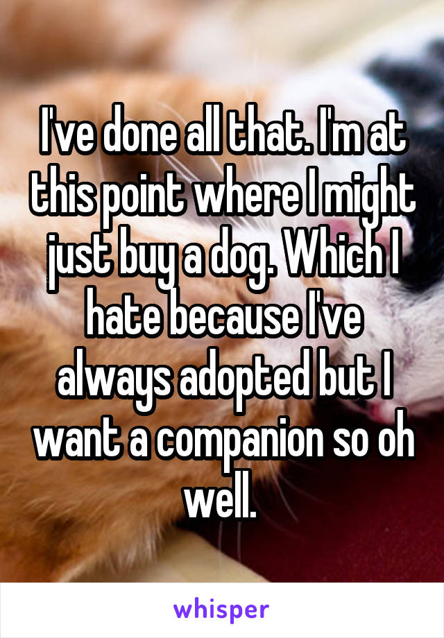 I've done all that. I'm at this point where I might just buy a dog. Which I hate because I've always adopted but I want a companion so oh well. 