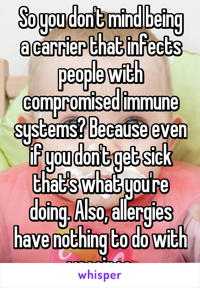So you don't mind being a carrier that infects people with compromised immune systems? Because even if you don't get sick that's what you're doing. Also, allergies have nothing to do with vaccines.