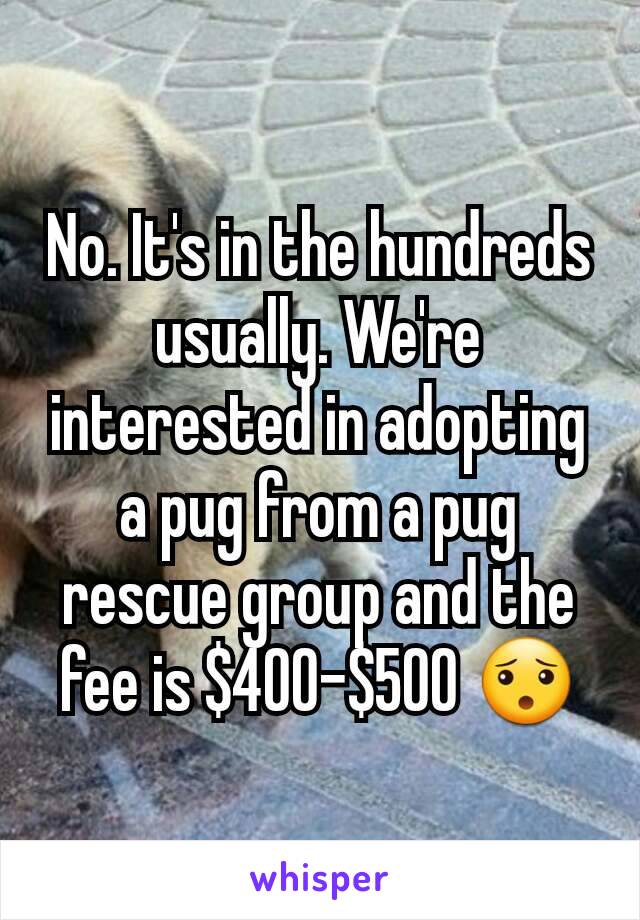 No. It's in the hundreds usually. We're interested in adopting a pug from a pug rescue group and the fee is $400-$500 😯