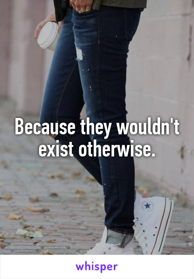Because they wouldn't exist otherwise.
