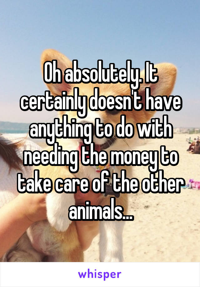 Oh absolutely. It certainly doesn't have anything to do with needing the money to take care of the other animals...