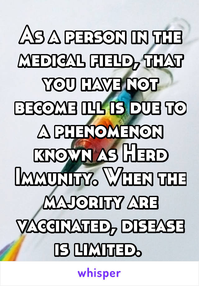 As a person in the medical field, that you have not become ill is due to a phenomenon known as Herd Immunity. When the majority are vaccinated, disease is limited. 