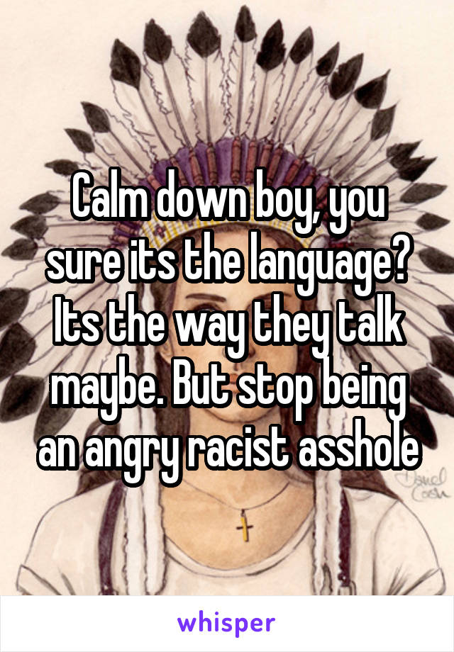 Calm down boy, you sure its the language? Its the way they talk maybe. But stop being an angry racist asshole