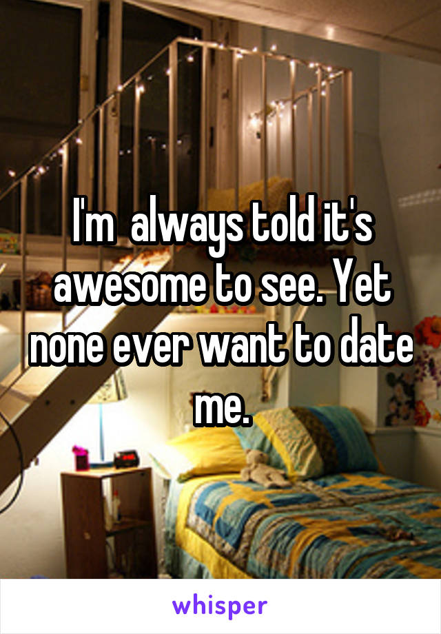 I'm  always told it's awesome to see. Yet none ever want to date me.