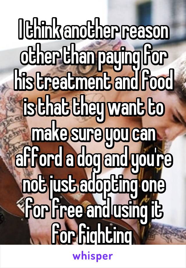 I think another reason other than paying for his treatment and food is that they want to make sure you can afford a dog and you're not just adopting one for free and using it for fighting 