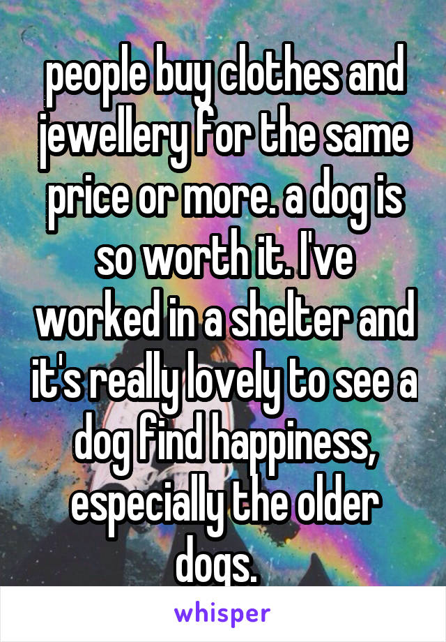 people buy clothes and jewellery for the same price or more. a dog is so worth it. I've worked in a shelter and it's really lovely to see a dog find happiness, especially the older dogs.  