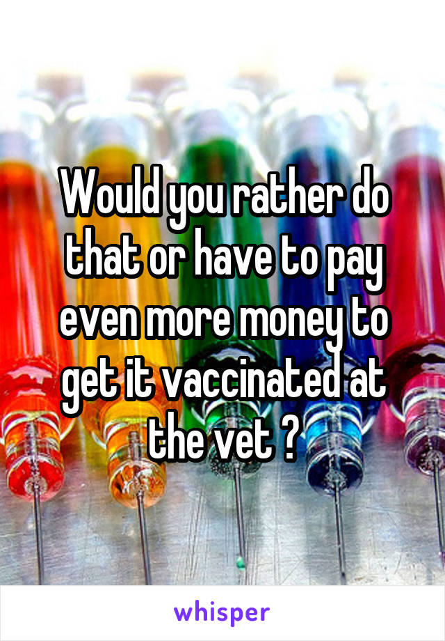 Would you rather do that or have to pay even more money to get it vaccinated at the vet ?