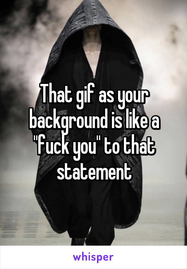 That gif as your background is like a "fuck you" to that statement