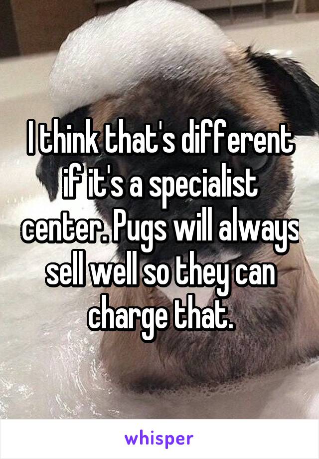 I think that's different if it's a specialist center. Pugs will always sell well so they can charge that.