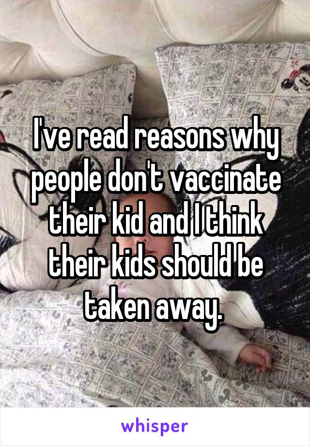 I've read reasons why people don't vaccinate their kid and I think their kids should be taken away. 