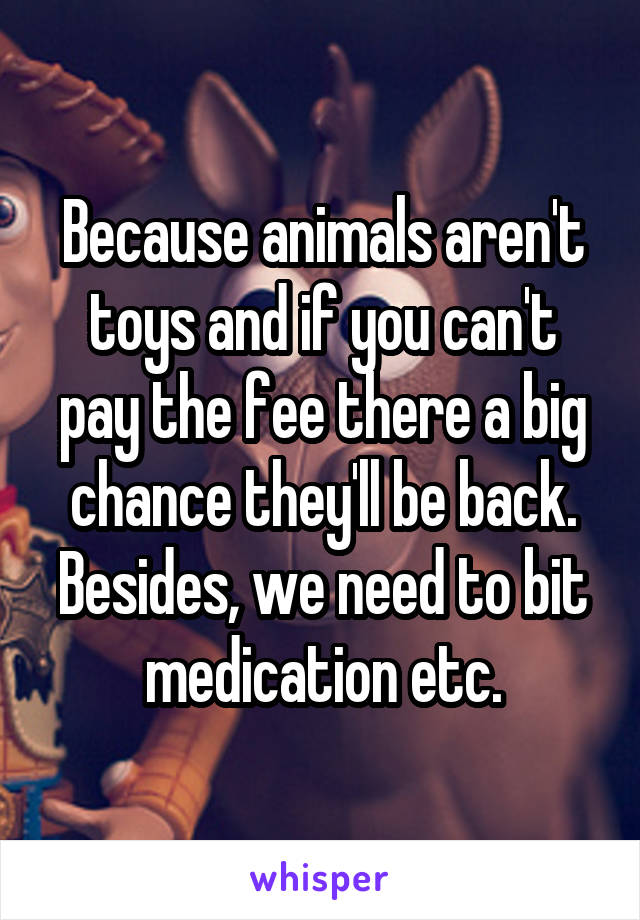 Because animals aren't toys and if you can't pay the fee there a big chance they'll be back. Besides, we need to bit medication etc.