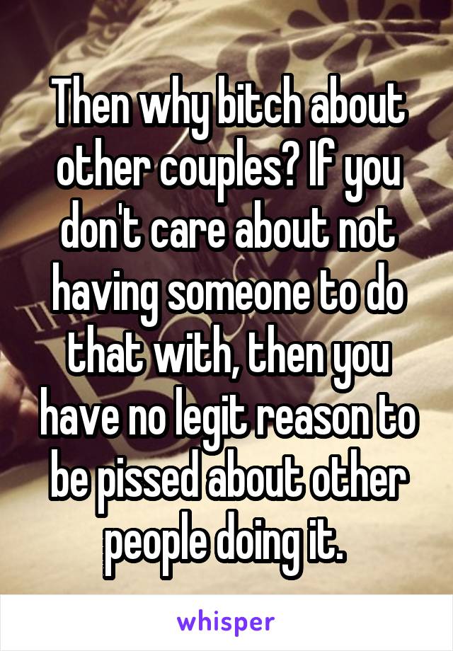 Then why bitch about other couples? If you don't care about not having someone to do that with, then you have no legit reason to be pissed about other people doing it. 