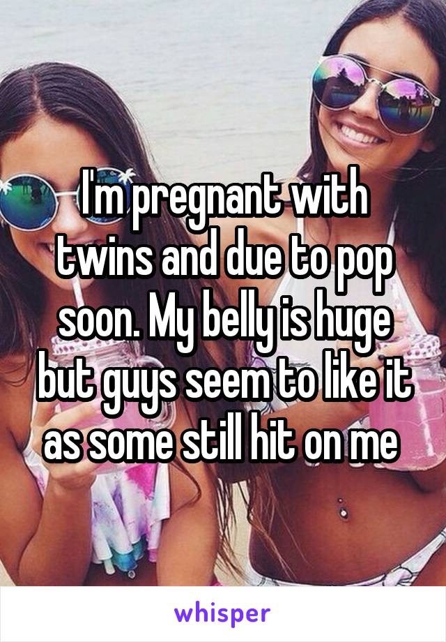 I'm pregnant with twins and due to pop soon. My belly is huge but guys seem to like it as some still hit on me 