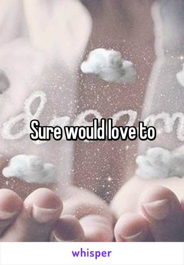 Sure would love to